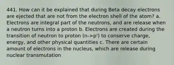 441. How can it be explained that during Beta decay electrons are ejected that are not from the electron shell of the atom? a. Electrons are integral part of the neutrons, and are release when a neutron turns into a proton b. Electrons are created during the transition of neutron to proton (n->p') to conserve charge, energy, and other physical quantities c. There are certain amount of electrons in the nucleus, which are release during nuclear transmutation