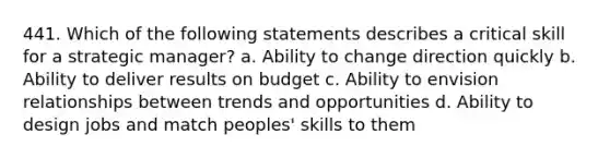 441. Which of the following statements describes a critical skill for a strategic manager? a. Ability to change direction quickly b. Ability to deliver results on budget c. Ability to envision relationships between trends and opportunities d. Ability to design jobs and match peoples' skills to them