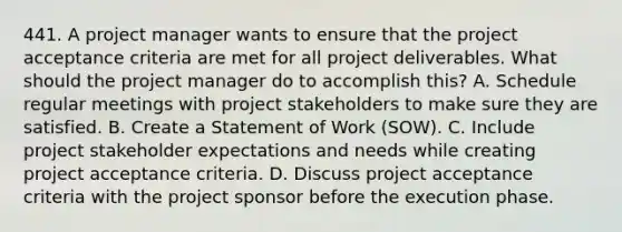 441. A project manager wants to ensure that the project acceptance criteria are met for all project deliverables. What should the project manager do to accomplish this? A. Schedule regular meetings with project stakeholders to make sure they are satisfied. B. Create a Statement of Work (SOW). C. Include project stakeholder expectations and needs while creating project acceptance criteria. D. Discuss project acceptance criteria with the project sponsor before the execution phase.