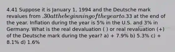 4.41 Suppose it is January 1, 1994 and the Deutsche mark revalues from .30 at the beginning of the year to.33 at the end of the year. Inflation during the year is 5% in the U.S. and 3% in Germany. What is the real devaluation ( ) or real revaluation (+) of the Deutsche mark during the year? a) + 7.9% b) 5.3% c) + 8.1% d) 1.6%