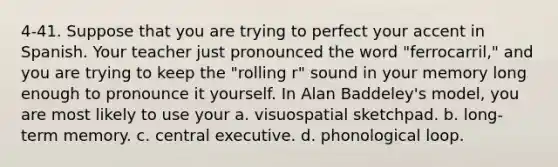 4-41. Suppose that you are trying to perfect your accent in Spanish. Your teacher just pronounced the word "ferrocarril," and you are trying to keep the "rolling r" sound in your memory long enough to pronounce it yourself. In Alan Baddeley's model, you are most likely to use your a. visuospatial sketchpad. b. long-term memory. c. central executive. d. phonological loop.