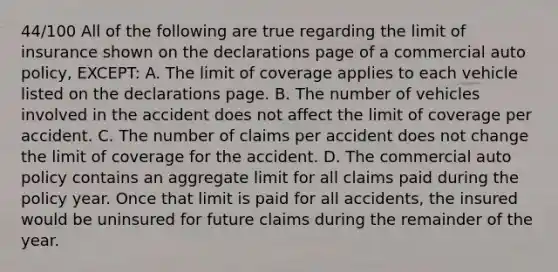 44/100 All of the following are true regarding the limit of insurance shown on the declarations page of a commercial auto policy, EXCEPT: A. The limit of coverage applies to each vehicle listed on the declarations page. B. The number of vehicles involved in the accident does not affect the limit of coverage per accident. C. The number of claims per accident does not change the limit of coverage for the accident. D. The commercial auto policy contains an aggregate limit for all claims paid during the policy year. Once that limit is paid for all accidents, the insured would be uninsured for future claims during the remainder of the year.