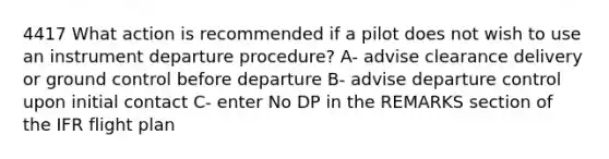 4417 What action is recommended if a pilot does not wish to use an instrument departure procedure? A- advise clearance delivery or ground control before departure B- advise departure control upon initial contact C- enter No DP in the REMARKS section of the IFR flight plan