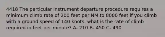 4418 The particular instrument departure procedure requires a minimum climb rate of 200 feet per NM to 8000 feet if you climb with a ground speed of 140 knots. what is the rate of climb required in feet per minute? A- 210 B- 450 C- 490