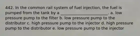 442. In the common rail system of fuel injection, the fuel is pumped from the tank by a ________________________. a. low pressure pump to the filter b. low pressure pump to the distributor c. high pressure pump to the injector d. high pressure pump to the distributor e. low pressure pump to the injector