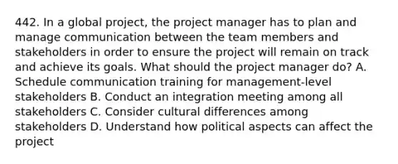 442. In a global project, the project manager has to plan and manage communication between the team members and stakeholders in order to ensure the project will remain on track and achieve its goals. What should the project manager do? A. Schedule communication training for management-level stakeholders B. Conduct an integration meeting among all stakeholders C. Consider cultural differences among stakeholders D. Understand how political aspects can affect the project