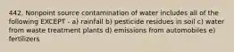 442. Nonpoint source contamination of water includes all of the following EXCEPT - a) rainfall b) pesticide residues in soil c) water from waste treatment plants d) emissions from automobiles e) fertilizers