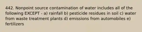 442. Nonpoint source contamination of water includes all of the following EXCEPT - a) rainfall b) pesticide residues in soil c) water from waste treatment plants d) emissions from automobiles e) fertilizers