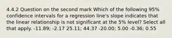 4.4.2 Question on the second mark Which of the following 95% confidence intervals for a regression line's slope indicates that the linear relationship is not significant at the 5% level? Select all that apply. -11.89; -2.17 25.11; 44.37 -20.00; 5.00 -0.36; 0.55