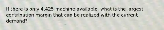 If there is only 4,425 machine available, what is the largest contribution margin that can be realized with the current demand?