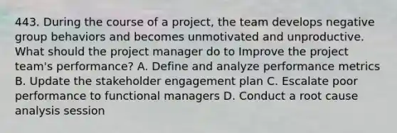 443. During the course of a project, the team develops negative group behaviors and becomes unmotivated and unproductive. What should the project manager do to Improve the project team's performance? A. Define and analyze performance metrics B. Update the stakeholder engagement plan C. Escalate poor performance to functional managers D. Conduct a root cause analysis session