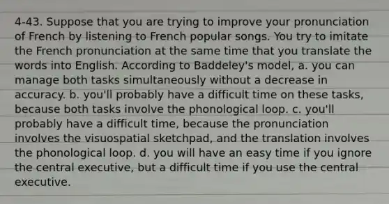 4-43. Suppose that you are trying to improve your pronunciation of French by listening to French popular songs. You try to imitate the French pronunciation at the same time that you translate the words into English. According to Baddeley's model, a. you can manage both tasks simultaneously without a decrease in accuracy. b. you'll probably have a difficult time on these tasks, because both tasks involve the phonological loop. c. you'll probably have a difficult time, because the pronunciation involves the visuospatial sketchpad, and the translation involves the phonological loop. d. you will have an easy time if you ignore the central executive, but a difficult time if you use the central executive.