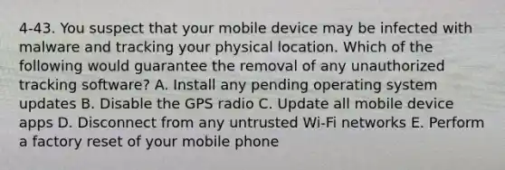 4-43. You suspect that your mobile device may be infected with malware and tracking your physical location. Which of the following would guarantee the removal of any unauthorized tracking software? A. Install any pending operating system updates B. Disable the GPS radio C. Update all mobile device apps D. Disconnect from any untrusted Wi-Fi networks E. Perform a factory reset of your mobile phone