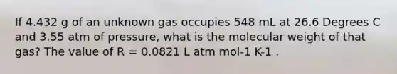 If 4.432 g of an unknown gas occupies 548 mL at 26.6 Degrees C and 3.55 atm of pressure, what is the molecular weight of that gas? The value of R = 0.0821 L atm mol-1 K-1 .