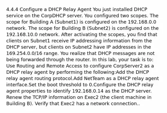 4.4.4 Configure a DHCP Relay Agent You just installed DHCP service on the CorpDHCP server. You configured two scopes. The scope for Building A (Subnet1) is configured on the 192.168.0.0 network. The scope for Building B (Subnet2) is configured on the 192.168.10.0 network. After activating the scopes, you find that clients on Subnet1 receive IP addressing information from the DHCP server, but clients on Subnet2 have IP addresses in the 169.254.0.0/16 range. You realize that DHCP messages are not being forwarded through the router. In this lab, your task is to: Use Routing and Remote Access to configure CorpServer2 as a DHCP relay agent by performing the following:Add the DHCP relay agent routing protocol.Add NetTeam as a DHCP relay agent interface.Set the boot threshold to 0.Configure the DHCP relay agent properties to identify 192.168.0.14 as the DHCP server. Renew the TCP/IP information on Exec2 (the client machine in Building B). Verify that Exec2 has a network connection..