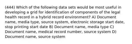 (444) Which of the following data sets would be most useful in developing a grid for identification of components of the legal health record in a hybrid record environment? A) Document name, media type, source system, electronic storage start date, stop printing start date B) Document name, media type C) Document name, medical record number, source system D) Document name, source system