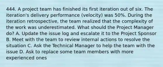 444. A project team has finished its first iteration out of six. The iteration's delivery performance (velocity) was 50%. During the iteration retrospective, the team realized that the complexity of the work was underestimated. What should the Project Manager do? A. Update the issue log and escalate it to the Project Sponsor B. Meet with the team to review internal actions to resolve the situation C. Ask the Technical Manager to help the team with the issue D. Ask to replace some team members with more experienced ones