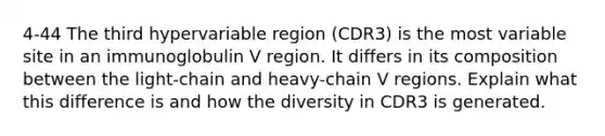 4-44 The third hypervariable region (CDR3) is the most variable site in an immunoglobulin V region. It differs in its composition between the light-chain and heavy-chain V regions. Explain what this difference is and how the diversity in CDR3 is generated.