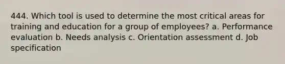 444. Which tool is used to determine the most critical areas for training and education for a group of employees? a. Performance evaluation b. Needs analysis c. Orientation assessment d. Job specification