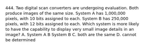 444. Two digital scan converters are undergoing evaluation. Both produce images of the same size. System A has 1,000,000 pixels, with 10 bits assigned to each. System B has 250,000 pixels, with 12 bits assigned to each. Which system is more likely to have the capability to display very small image details in an image? A. System A B System B C. both are the same D. cannot be determined