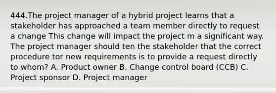 444.The project manager of a hybrid project learns that a stakeholder has approached a team member directly to request a change This change will impact the project m a significant way. The project manager should ten the stakeholder that the correct procedure tor new requirements is to provide a request directly to whom? A. Product owner B. Change control board (CCB) C. Project sponsor D. Project manager