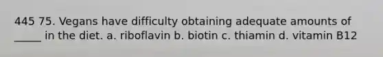 445 75. Vegans have difficulty obtaining adequate amounts of _____ in the diet. a. riboflavin b. biotin c. thiamin d. vitamin B12