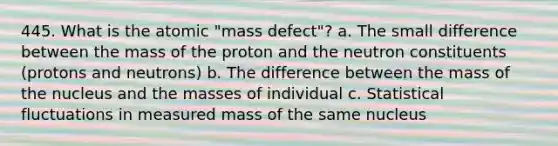 445. What is the atomic "mass defect"? a. The small difference between the mass of the proton and the neutron constituents (protons and neutrons) b. The difference between the mass of the nucleus and the masses of individual c. Statistical fluctuations in measured mass of the same nucleus