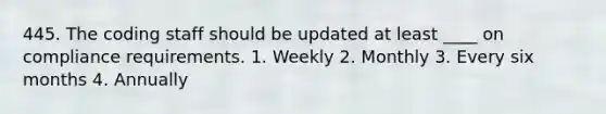 445. The coding staff should be updated at least ____ on compliance requirements. 1. Weekly 2. Monthly 3. Every six months 4. Annually