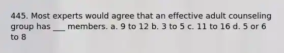 445. Most experts would agree that an effective adult counseling group has ___ members. a. 9 to 12 b. 3 to 5 c. 11 to 16 d. 5 or 6 to 8