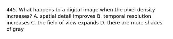 445. What happens to a digital image when the pixel density increases? A. spatial detail improves B. temporal resolution increases C. the field of view expands D. there are more shades of gray