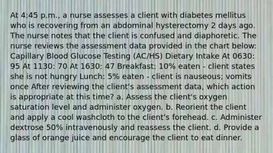 At 4:45 p.m., a nurse assesses a client with diabetes mellitus who is recovering from an abdominal hysterectomy 2 days ago. The nurse notes that the client is confused and diaphoretic. The nurse reviews the assessment data provided in the chart below: Capillary Blood Glucose Testing (AC/HS) Dietary Intake At 0630: 95 At 1130: 70 At 1630: 47 Breakfast: 10% eaten - client states she is not hungry Lunch: 5% eaten - client is nauseous; vomits once After reviewing the client's assessment data, which action is appropriate at this time? a. Assess the client's oxygen saturation level and administer oxygen. b. Reorient the client and apply a cool washcloth to the client's forehead. c. Administer dextrose 50% intravenously and reassess the client. d. Provide a glass of orange juice and encourage the client to eat dinner.