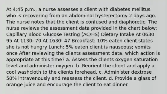 At 4:45 p.m., a nurse assesses a client with diabetes mellitus who is recovering from an abdominal hysterectomy 2 days ago. The nurse notes that the client is confused and diaphoretic. The nurse reviews the assessment data provided in the chart below: Capillary Blood Glucose Testing (AC/HS) Dietary Intake At 0630: 95 At 1130: 70 At 1630: 47 Breakfast: 10% eaten client states she is not hungry Lunch: 5% eaten client is nauseous; vomits once After reviewing the clients assessment data, which action is appropriate at this time? a. Assess the clients oxygen saturation level and administer oxygen. b. Reorient the client and apply a cool washcloth to the clients forehead. c. Administer dextrose 50% intravenously and reassess the client. d. Provide a glass of orange juice and encourage the client to eat dinner.