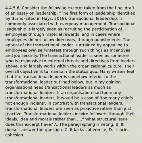 4.4.5.6, Consider the following excerpt taken from the final draft of an essay on leadership. "The first form of leadership identified by Burns (cited in Hays, 2016), transactional leadership, is commonly associated with everyday management. Transactional leadership is largely seen as recruiting the participation of employees through material rewards, and in cases where employees do not follow directives, through punishments. The appeal of the transactional leader is attained by appealing to employees own self-interest through such things as incentives and job security. The transactional leader is seen as someone who is responsive to external threats and directives from leaders above, and largely works within the organizational culture. Their overall objective is to maintain the status quo. Many writers feel that the transactional leader is somehow inferior to the transformational leader outlined below, but in my opinion organisations need transactional leaders as much as transformational leaders. If an organisation had too many transformational leaders, it would be a case of 'too many chiefs not enough Indians'. In contrast with transactional leaders, transformational leaders are seen as proactive rather than just reactive. Transformational leaders inspire followers through their ideals, idea and morals rather than ...." What structural issue does this excerpt have? A. The paragraphing is wrong. B. It doesn't answer the question. C. It lacks coherence. D. It lacks cohesion.