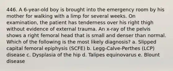 446. A 6-year-old boy is brought into the emergency room by his mother for walking with a limp for several weeks. On examination, the patient has tenderness over his right thigh without evidence of external trauma. An x-ray of the pelvis shows a right femoral head that is small and denser than normal. Which of the following is the most likely diagnosis? a. Slipped capital femoral epiphysis (SCFE) b. Legg-Calve-Perthes (LCP) disease c. Dysplasia of the hip d. Talipes equinovarus e. Blount disease