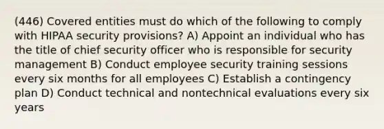 (446) Covered entities must do which of the following to comply with HIPAA security provisions? A) Appoint an individual who has the title of chief security officer who is responsible for security management B) Conduct employee security training sessions every six months for all employees C) Establish a contingency plan D) Conduct technical and nontechnical evaluations every six years