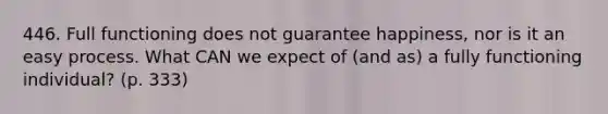 446. Full functioning does not guarantee happiness, nor is it an easy process. What CAN we expect of (and as) a fully functioning individual? (p. 333)