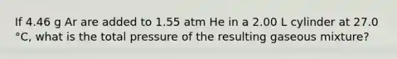 If 4.46 g Ar are added to 1.55 atm He in a 2.00 L cylinder at 27.0 °C, what is the total pressure of the resulting gaseous mixture?