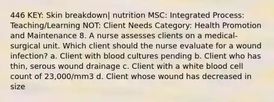 446 KEY: Skin breakdown| nutrition MSC: Integrated Process: Teaching/Learning NOT: Client Needs Category: Health Promotion and Maintenance 8. A nurse assesses clients on a medical-surgical unit. Which client should the nurse evaluate for a wound infection? a. Client with blood cultures pending b. Client who has thin, serous wound drainage c. Client with a white blood cell count of 23,000/mm3 d. Client whose wound has decreased in size