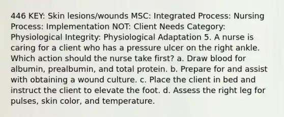 446 KEY: Skin lesions/wounds MSC: Integrated Process: Nursing Process: Implementation NOT: Client Needs Category: Physiological Integrity: Physiological Adaptation 5. A nurse is caring for a client who has a pressure ulcer on the right ankle. Which action should the nurse take first? a. Draw blood for albumin, prealbumin, and total protein. b. Prepare for and assist with obtaining a wound culture. c. Place the client in bed and instruct the client to elevate the foot. d. Assess the right leg for pulses, skin color, and temperature.