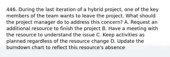 446. During the last iteration of a hybrid project, one of the key members of the team wants to leave the project. What should the project manager do to address this concern? A. Request an additional resource to finish the project B. Have a meeting with the resource to understand the issue C. Keep activities as planned regardless of the resource change D. Update the burndown chart to reflect this resource's absence