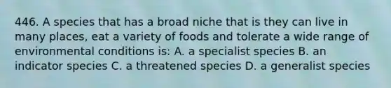 446. A species that has a broad niche that is they can live in many places, eat a variety of foods and tolerate a wide range of environmental conditions is: A. a specialist species B. an indicator species C. a threatened species D. a generalist species