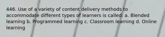 446. Use of a variety of content delivery methods to accommodate different types of learners is called: a. Blended learning b. Programmed learning c. Classroom learning d. Online learning