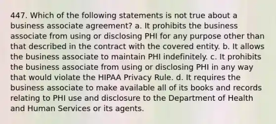 447. Which of the following statements is not true about a business associate agreement? a. It prohibits the business associate from using or disclosing PHI for any purpose other than that described in the contract with the covered entity. b. It allows the business associate to maintain PHI indefinitely. c. It prohibits the business associate from using or disclosing PHI in any way that would violate the HIPAA Privacy Rule. d. It requires the business associate to make available all of its books and records relating to PHI use and disclosure to the Department of Health and Human Services or its agents.