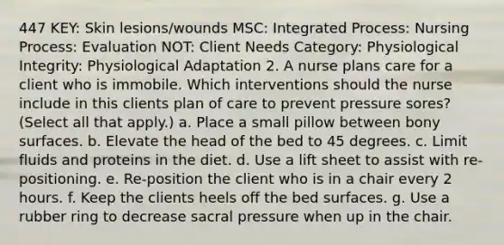 447 KEY: Skin lesions/wounds MSC: Integrated Process: Nursing Process: Evaluation NOT: Client Needs Category: Physiological Integrity: Physiological Adaptation 2. A nurse plans care for a client who is immobile. Which interventions should the nurse include in this clients plan of care to prevent pressure sores? (Select all that apply.) a. Place a small pillow between bony surfaces. b. Elevate the head of the bed to 45 degrees. c. Limit fluids and proteins in the diet. d. Use a lift sheet to assist with re-positioning. e. Re-position the client who is in a chair every 2 hours. f. Keep the clients heels off the bed surfaces. g. Use a rubber ring to decrease sacral pressure when up in the chair.