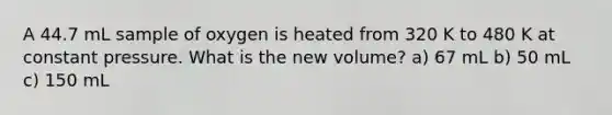 A 44.7 mL sample of oxygen is heated from 320 K to 480 K at constant pressure. What is the new volume? a) 67 mL b) 50 mL c) 150 mL