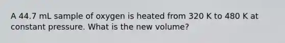 A 44.7 mL sample of oxygen is heated from 320 K to 480 K at constant pressure. What is the new volume?