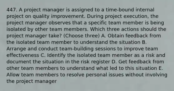 447. A project manager is assigned to a time-bound internal project on quality improvement. During project execution, the project manager observes that a specific team member is being isolated by other team members. Which three actions should the project manager take? (Choose three) A. Obtain feedback from the isolated team member to understand the situation B. Arrange and conduct team-building sessions to improve team effectiveness C. Identify the isolated team member as a risk and document the situation in the risk register D. Get feedback from other team members to understand what led to this situation E. Allow team members to resolve personal issues without involving the project manager