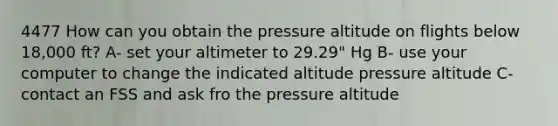 4477 How can you obtain the pressure altitude on flights below 18,000 ft? A- set your altimeter to 29.29" Hg B- use your computer to change the indicated altitude pressure altitude C- contact an FSS and ask fro the pressure altitude