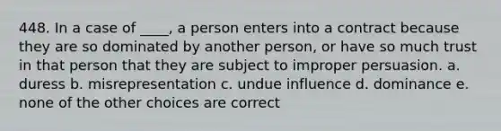 448. In a case of ____, a person enters into a contract because they are so dominated by another person, or have so much trust in that person that they are subject to improper persuasion. a. duress b. misrepresentation c. undue influence d. dominance e. none of the other choices are correct