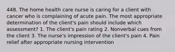 448. The home health care nurse is caring for a client with cancer who is complaining of acute pain. The most appropriate determination of the client's pain should include which assessment? 1. The client's pain rating 2. Nonverbal cues from the client 3. The nurse's impression of the client's pain 4. Pain relief after appropriate nursing intervention